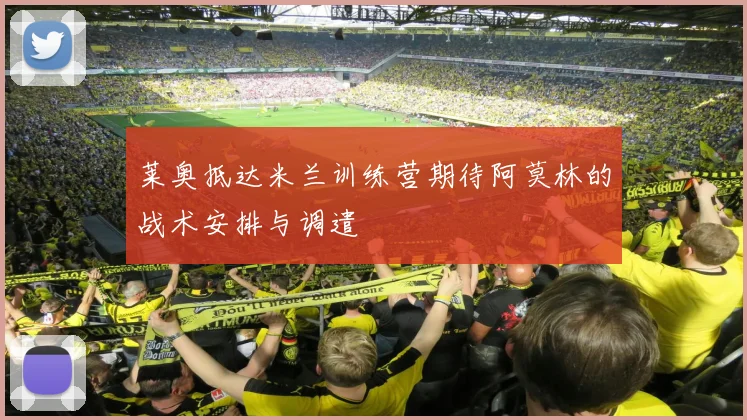 莱奥抵达米兰训练营期待阿莫林的战术安排与调遣