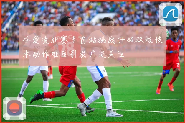 谷爱凌新赛季首站挑战升级双板技术动作难度引发广泛关注