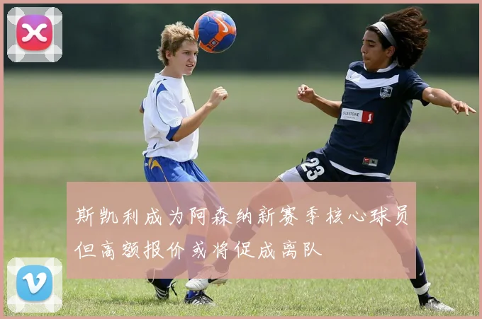 斯凯利成为阿森纳新赛季核心球员但高额报价或将促成离队