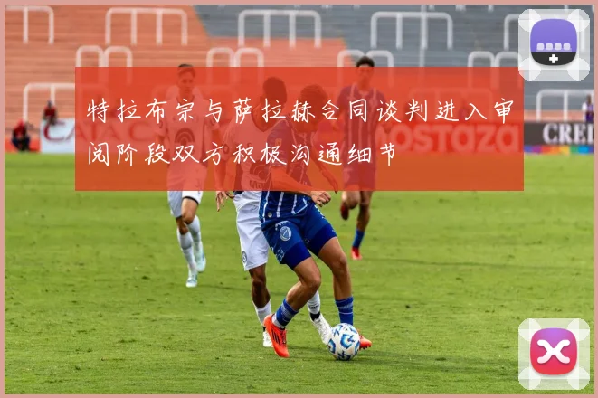 特拉布宗与萨拉赫合同谈判进入审阅阶段双方积极沟通细节