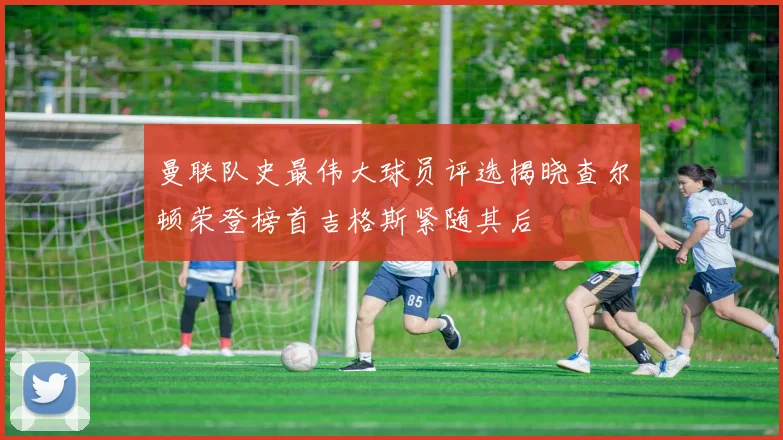 曼联队史最伟大球员评选揭晓查尔顿荣登榜首吉格斯紧随其后