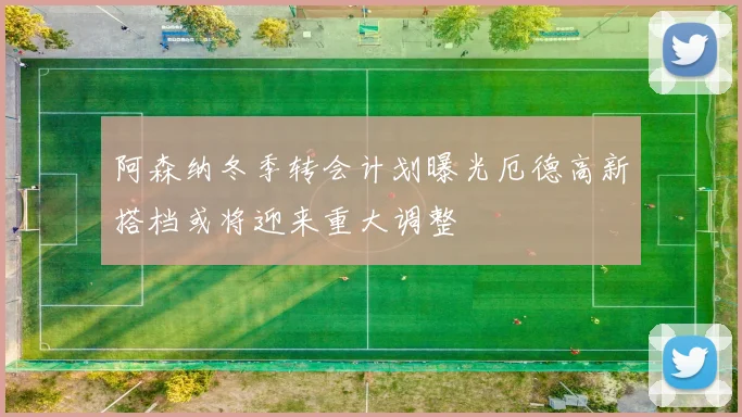 阿森纳冬季转会计划曝光厄德高新搭档或将迎来重大调整