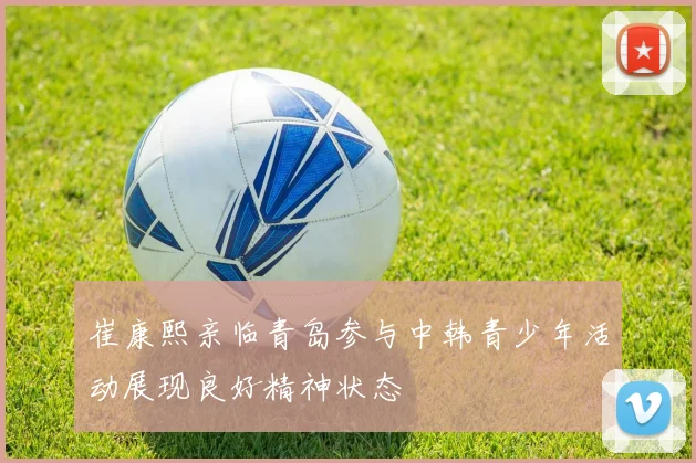 崔康熙亲临青岛参与中韩青少年活动展现良好精神状态