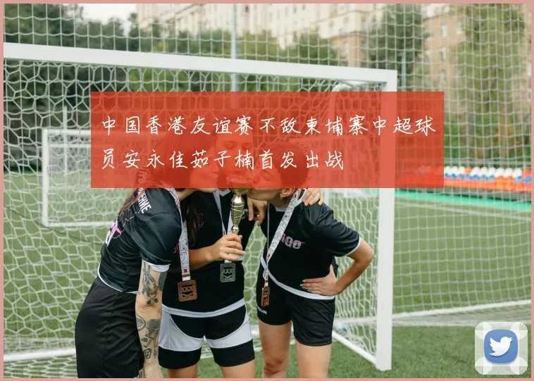 中国香港友谊赛不敌柬埔寨中超球员安永佳茹子楠首发出战