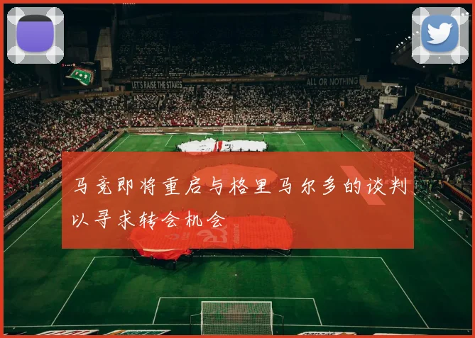 马竞即将重启与格里马尔多的谈判以寻求转会机会